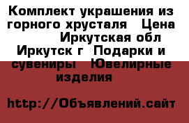 Комплект украшения из горного хрусталя › Цена ­ 2 100 - Иркутская обл., Иркутск г. Подарки и сувениры » Ювелирные изделия   